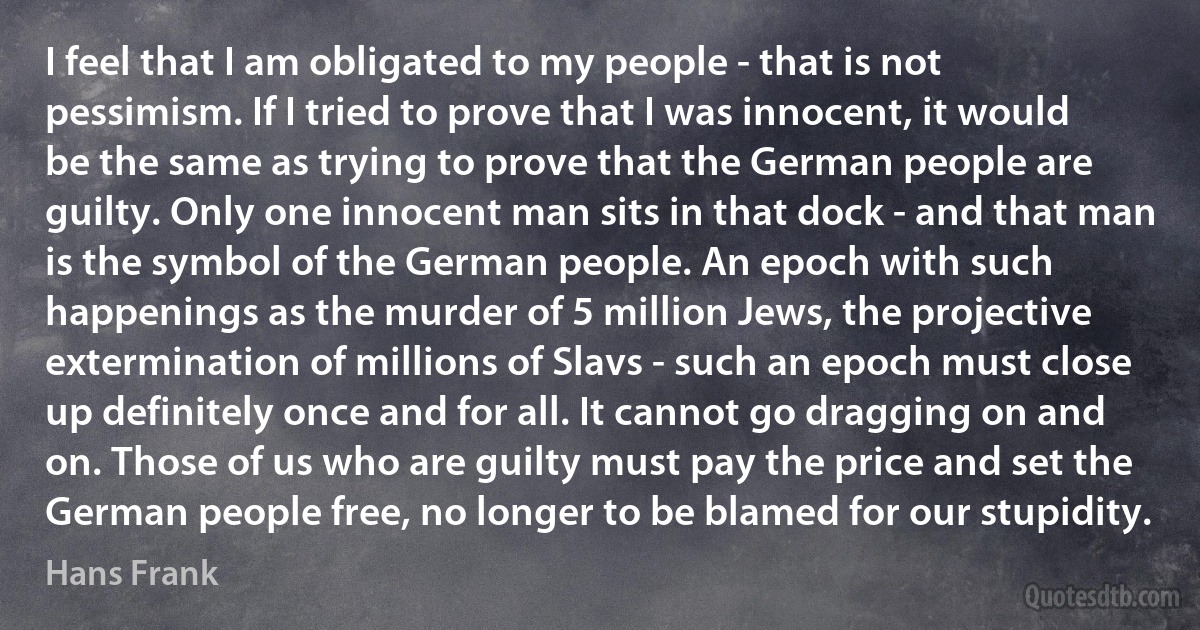 I feel that I am obligated to my people - that is not pessimism. If I tried to prove that I was innocent, it would be the same as trying to prove that the German people are guilty. Only one innocent man sits in that dock - and that man is the symbol of the German people. An epoch with such happenings as the murder of 5 million Jews, the projective extermination of millions of Slavs - such an epoch must close up definitely once and for all. It cannot go dragging on and on. Those of us who are guilty must pay the price and set the German people free, no longer to be blamed for our stupidity. (Hans Frank)