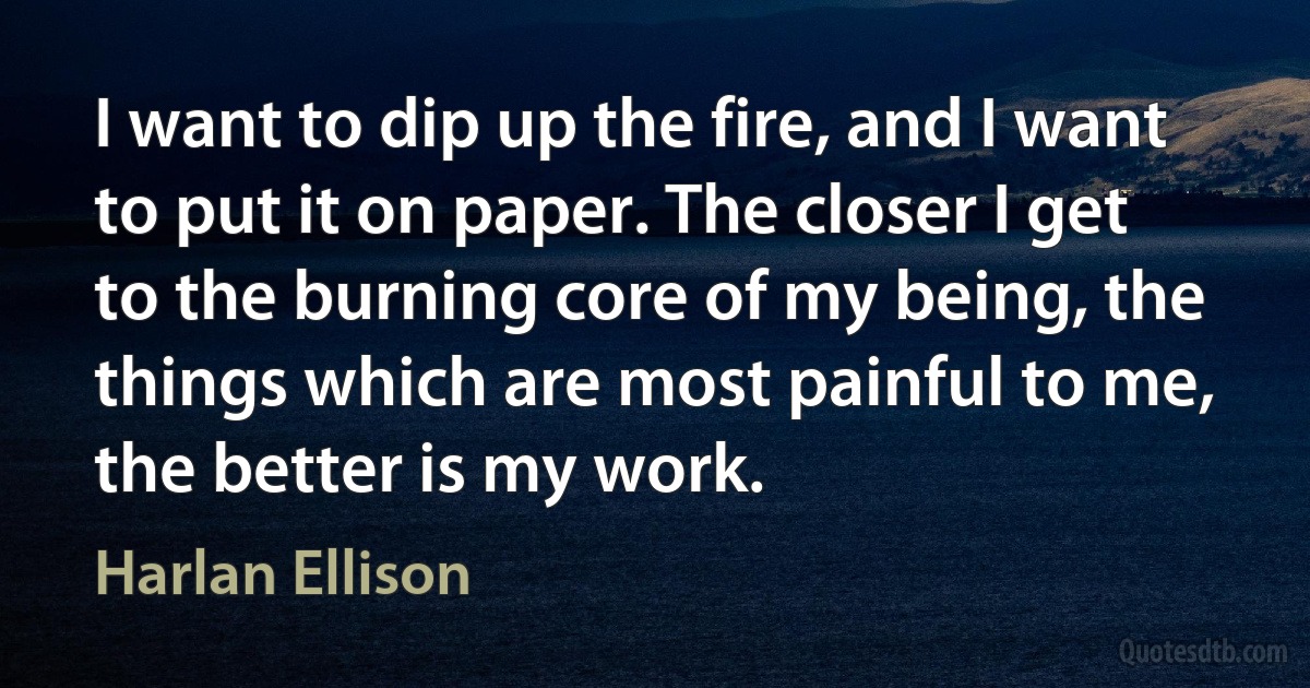 I want to dip up the fire, and I want to put it on paper. The closer I get to the burning core of my being, the things which are most painful to me, the better is my work. (Harlan Ellison)