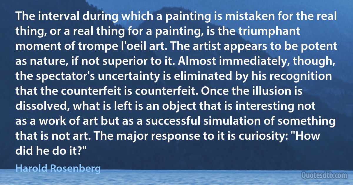 The interval during which a painting is mistaken for the real thing, or a real thing for a painting, is the triumphant moment of trompe l'oeil art. The artist appears to be potent as nature, if not superior to it. Almost immediately, though, the spectator's uncertainty is eliminated by his recognition that the counterfeit is counterfeit. Once the illusion is dissolved, what is left is an object that is interesting not as a work of art but as a successful simulation of something that is not art. The major response to it is curiosity: "How did he do it?" (Harold Rosenberg)