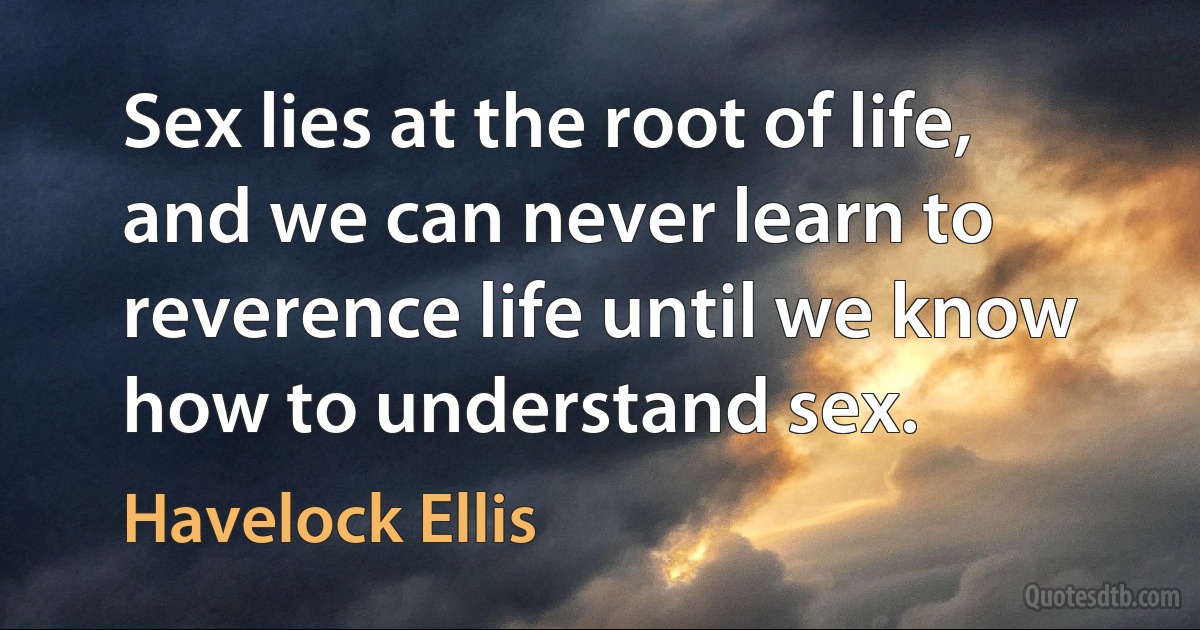 Sex lies at the root of life, and we can never learn to reverence life until we know how to understand sex. (Havelock Ellis)