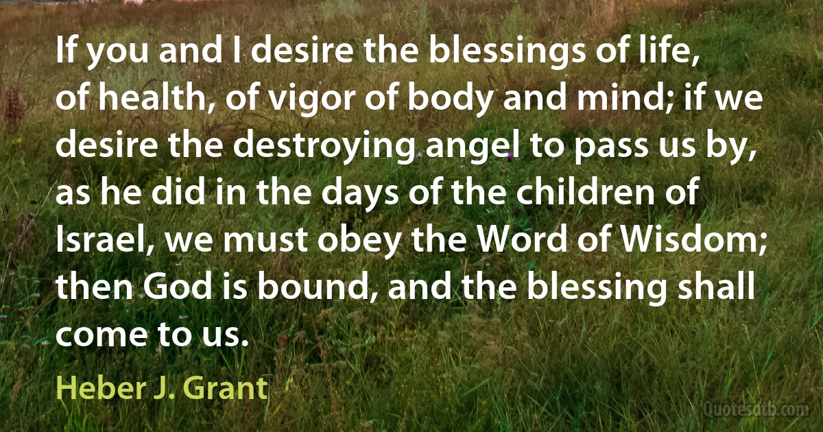 If you and I desire the blessings of life, of health, of vigor of body and mind; if we desire the destroying angel to pass us by, as he did in the days of the children of Israel, we must obey the Word of Wisdom; then God is bound, and the blessing shall come to us. (Heber J. Grant)