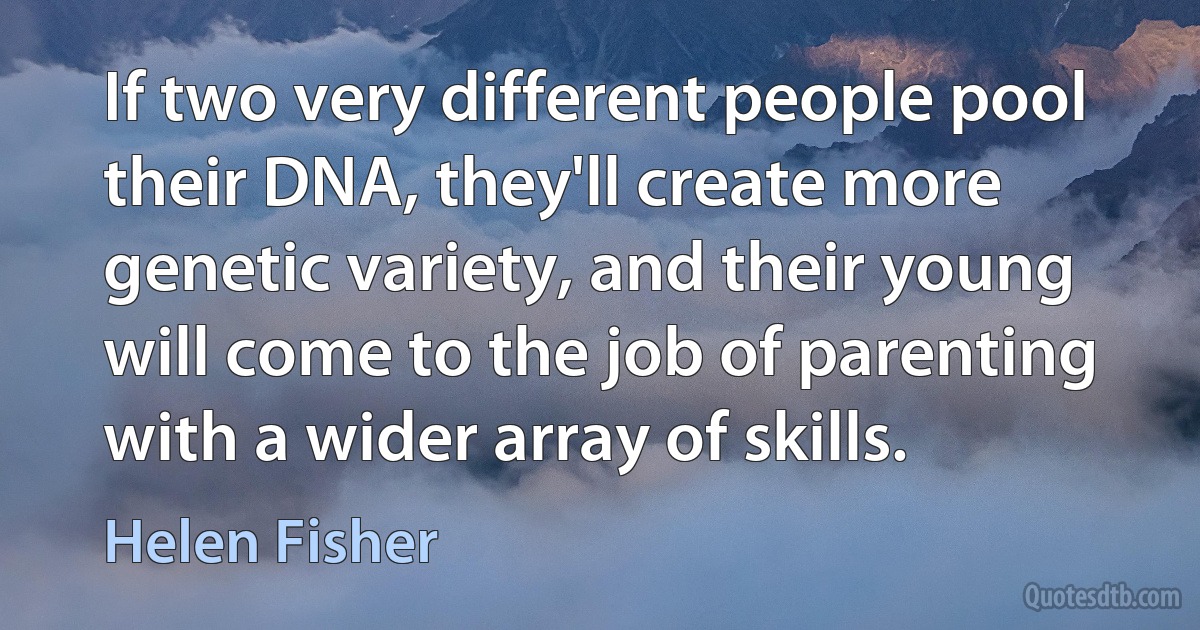 If two very different people pool their DNA, they'll create more genetic variety, and their young will come to the job of parenting with a wider array of skills. (Helen Fisher)