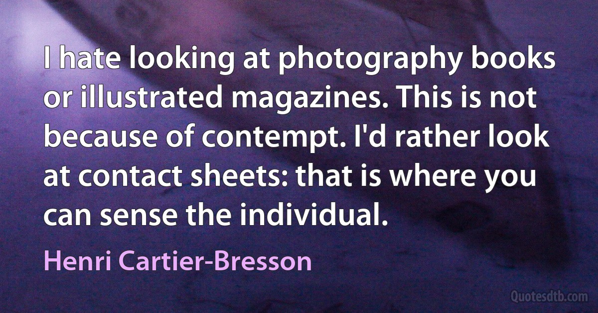 I hate looking at photography books or illustrated magazines. This is not because of contempt. I'd rather look at contact sheets: that is where you can sense the individual. (Henri Cartier-Bresson)