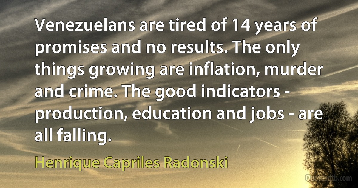 Venezuelans are tired of 14 years of promises and no results. The only things growing are inflation, murder and crime. The good indicators - production, education and jobs - are all falling. (Henrique Capriles Radonski)