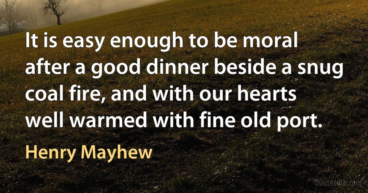 It is easy enough to be moral after a good dinner beside a snug coal fire, and with our hearts well warmed with fine old port. (Henry Mayhew)