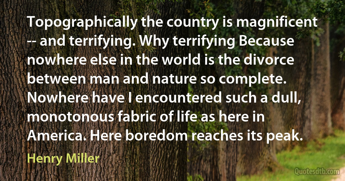 Topographically the country is magnificent -- and terrifying. Why terrifying Because nowhere else in the world is the divorce between man and nature so complete. Nowhere have I encountered such a dull, monotonous fabric of life as here in America. Here boredom reaches its peak. (Henry Miller)