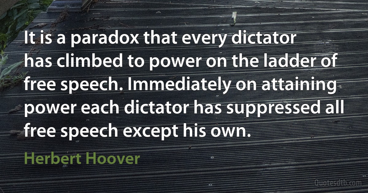 It is a paradox that every dictator has climbed to power on the ladder of free speech. Immediately on attaining power each dictator has suppressed all free speech except his own. (Herbert Hoover)