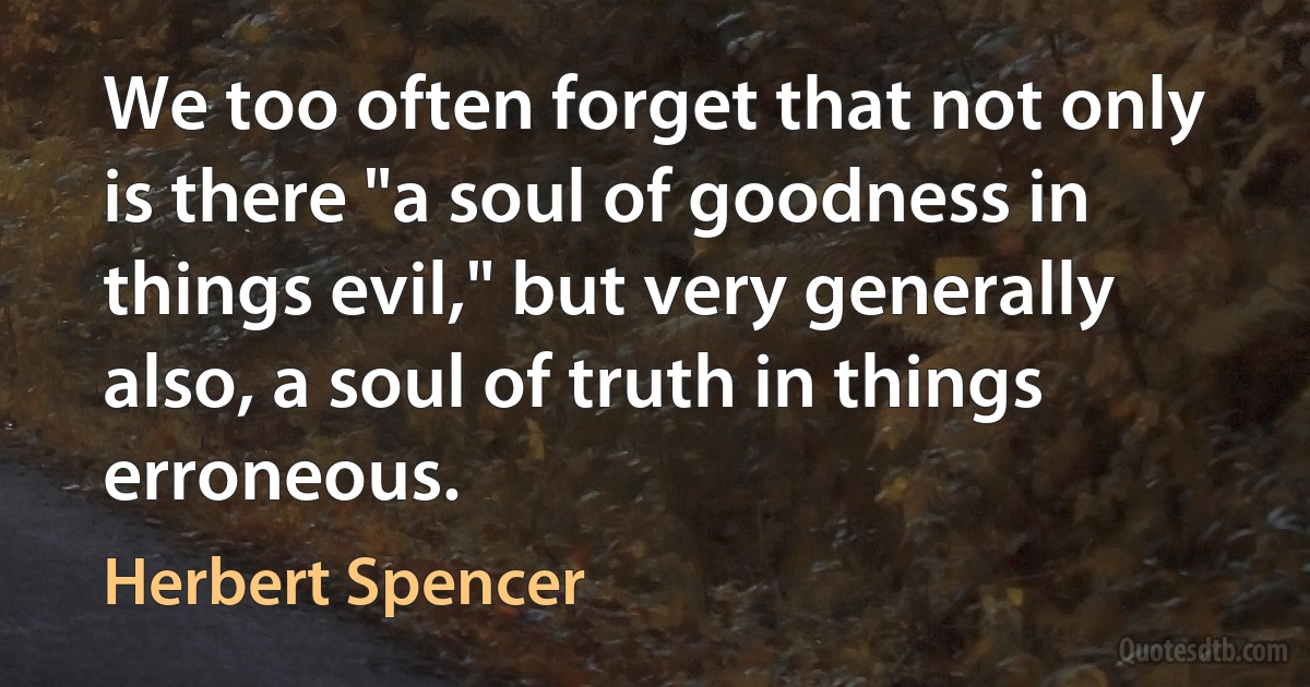 We too often forget that not only is there "a soul of goodness in things evil," but very generally also, a soul of truth in things erroneous. (Herbert Spencer)