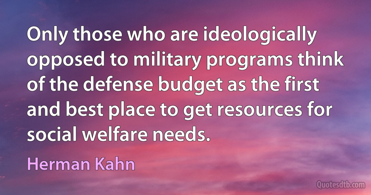 Only those who are ideologically opposed to military programs think of the defense budget as the first and best place to get resources for social welfare needs. (Herman Kahn)