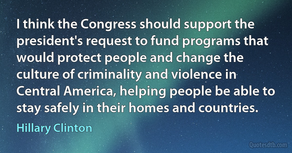 I think the Congress should support the president's request to fund programs that would protect people and change the culture of criminality and violence in Central America, helping people be able to stay safely in their homes and countries. (Hillary Clinton)