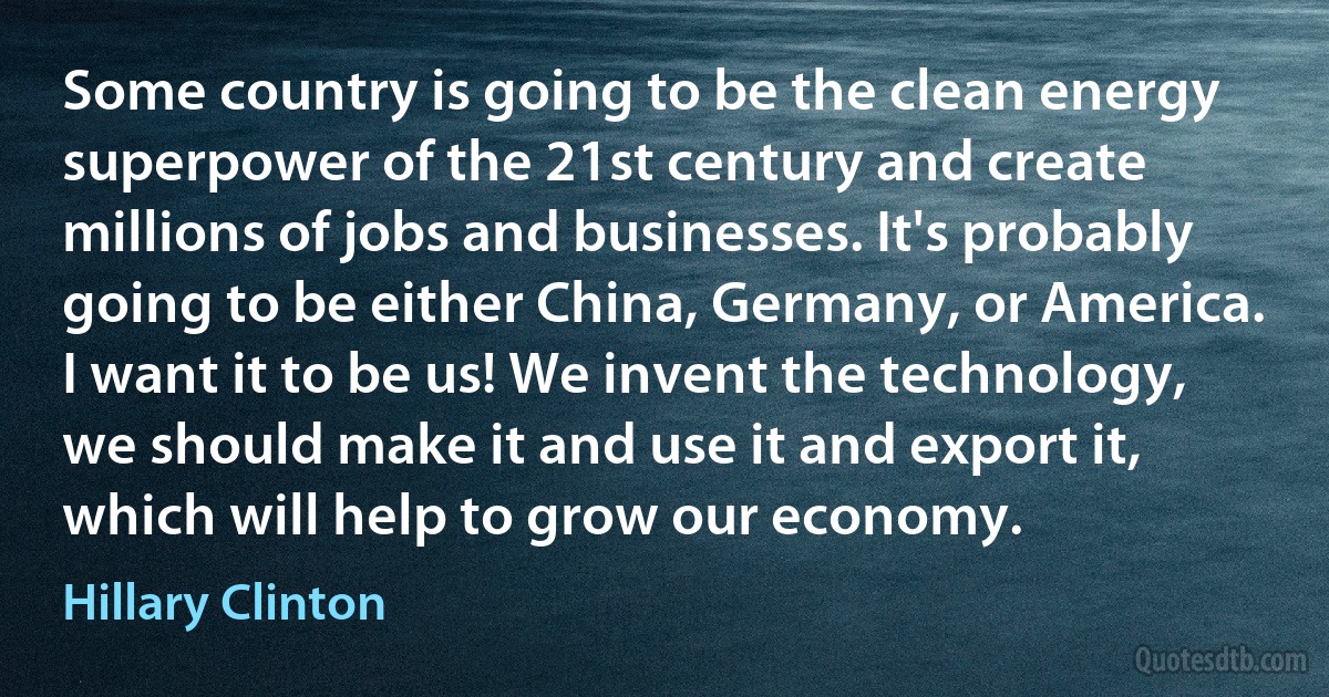 Some country is going to be the clean energy superpower of the 21st century and create millions of jobs and businesses. It's probably going to be either China, Germany, or America. I want it to be us! We invent the technology, we should make it and use it and export it, which will help to grow our economy. (Hillary Clinton)