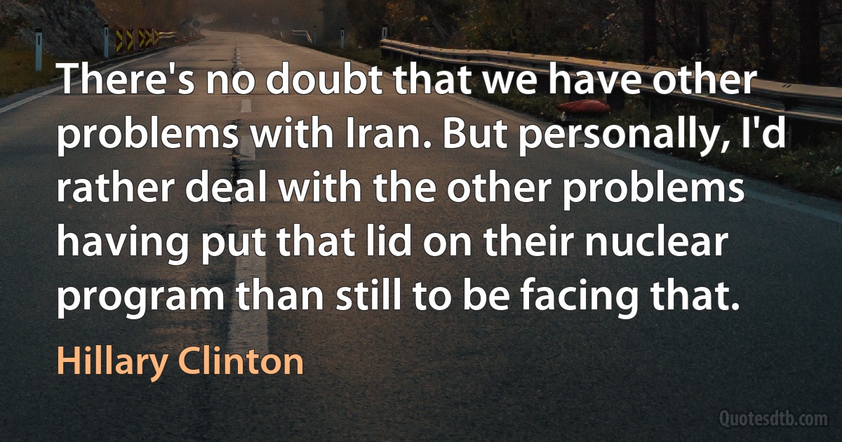 There's no doubt that we have other problems with Iran. But personally, I'd rather deal with the other problems having put that lid on their nuclear program than still to be facing that. (Hillary Clinton)