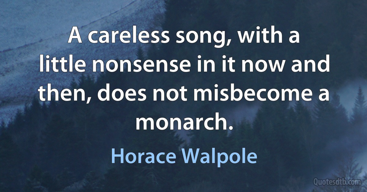 A careless song, with a little nonsense in it now and then, does not misbecome a monarch. (Horace Walpole)