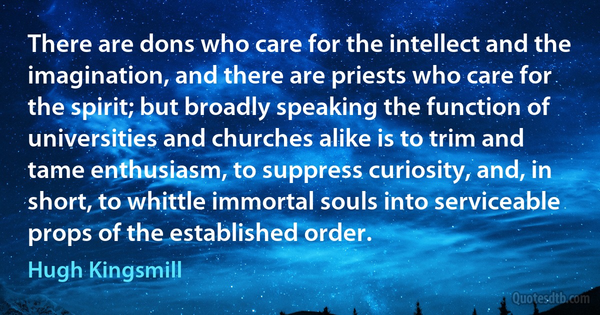 There are dons who care for the intellect and the imagination, and there are priests who care for the spirit; but broadly speaking the function of universities and churches alike is to trim and tame enthusiasm, to suppress curiosity, and, in short, to whittle immortal souls into serviceable props of the established order. (Hugh Kingsmill)