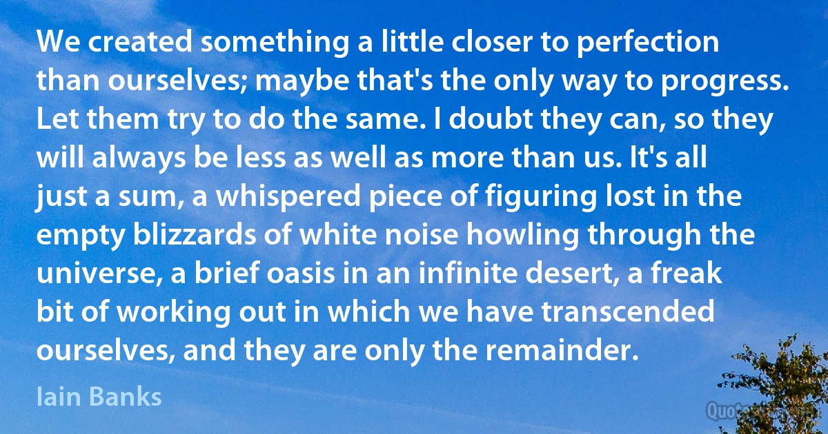 We created something a little closer to perfection than ourselves; maybe that's the only way to progress. Let them try to do the same. I doubt they can, so they will always be less as well as more than us. It's all just a sum, a whispered piece of figuring lost in the empty blizzards of white noise howling through the universe, a brief oasis in an infinite desert, a freak bit of working out in which we have transcended ourselves, and they are only the remainder. (Iain Banks)