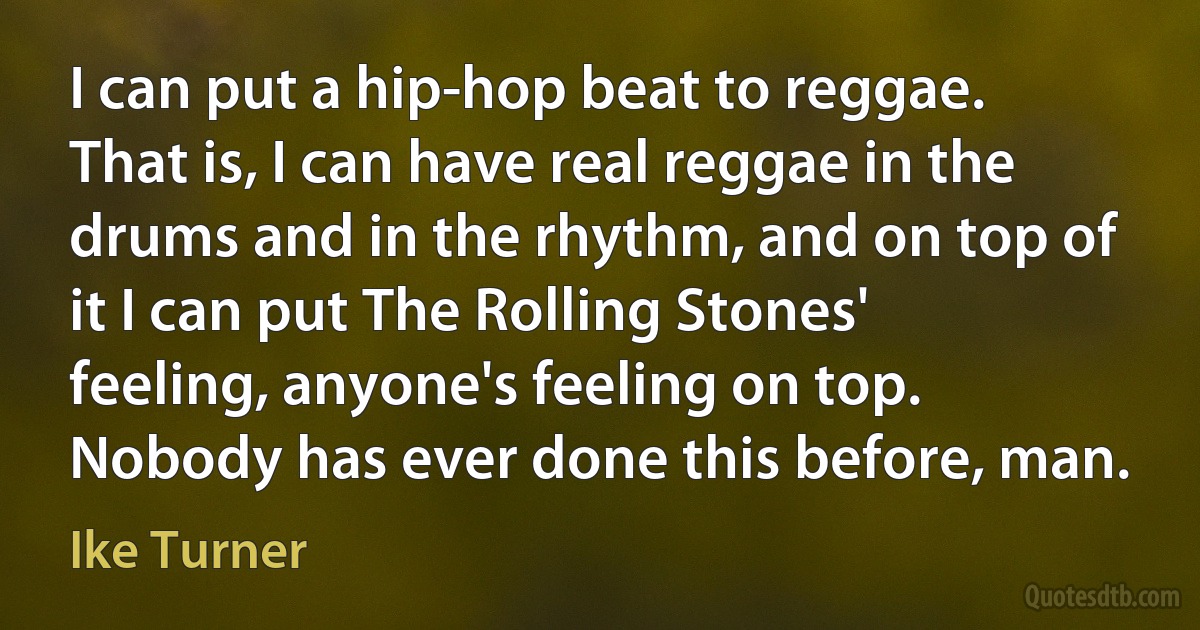 I can put a hip-hop beat to reggae. That is, I can have real reggae in the drums and in the rhythm, and on top of it I can put The Rolling Stones' feeling, anyone's feeling on top. Nobody has ever done this before, man. (Ike Turner)