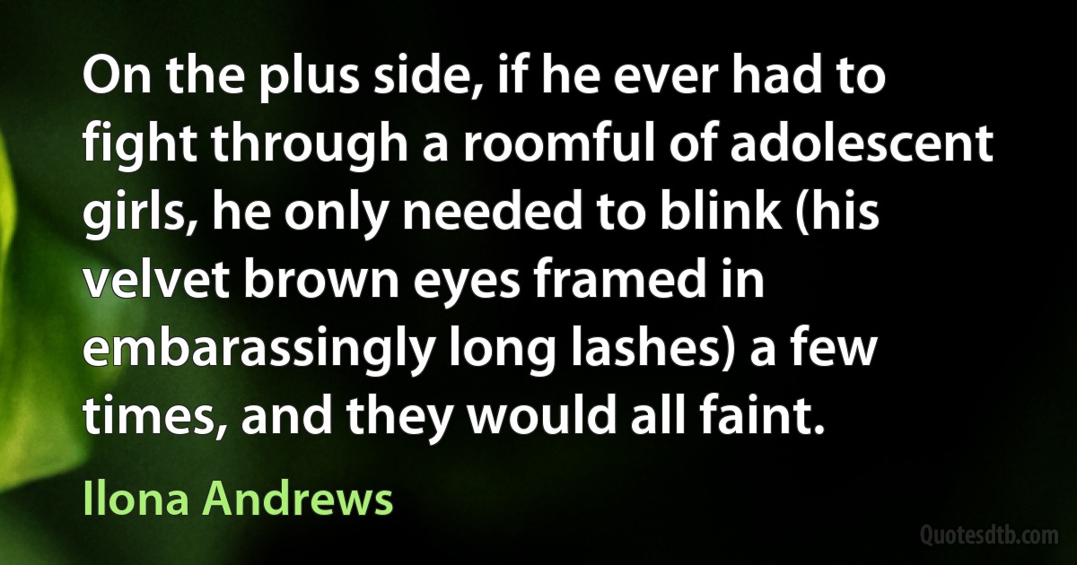 On the plus side, if he ever had to fight through a roomful of adolescent girls, he only needed to blink (his velvet brown eyes framed in embarassingly long lashes) a few times, and they would all faint. (Ilona Andrews)