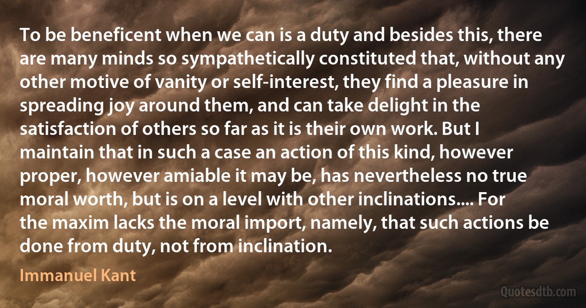 To be beneficent when we can is a duty and besides this, there are many minds so sympathetically constituted that, without any other motive of vanity or self-interest, they find a pleasure in spreading joy around them, and can take delight in the satisfaction of others so far as it is their own work. But I maintain that in such a case an action of this kind, however proper, however amiable it may be, has nevertheless no true moral worth, but is on a level with other inclinations.... For the maxim lacks the moral import, namely, that such actions be done from duty, not from inclination. (Immanuel Kant)