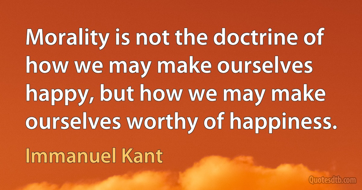 Morality is not the doctrine of how we may make ourselves happy, but how we may make ourselves worthy of happiness. (Immanuel Kant)