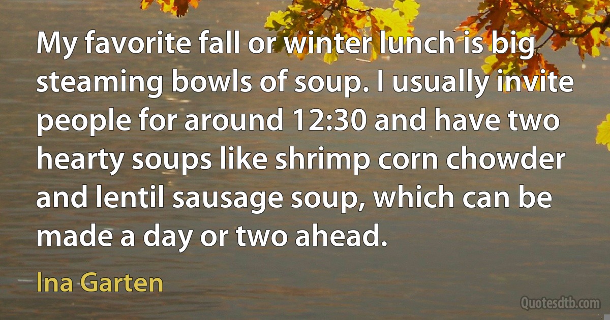 My favorite fall or winter lunch is big steaming bowls of soup. I usually invite people for around 12:30 and have two hearty soups like shrimp corn chowder and lentil sausage soup, which can be made a day or two ahead. (Ina Garten)