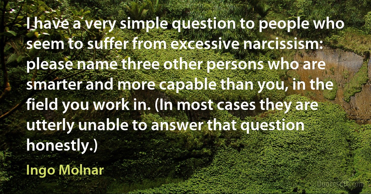 I have a very simple question to people who seem to suffer from excessive narcissism: please name three other persons who are smarter and more capable than you, in the field you work in. (In most cases they are utterly unable to answer that question honestly.) (Ingo Molnar)