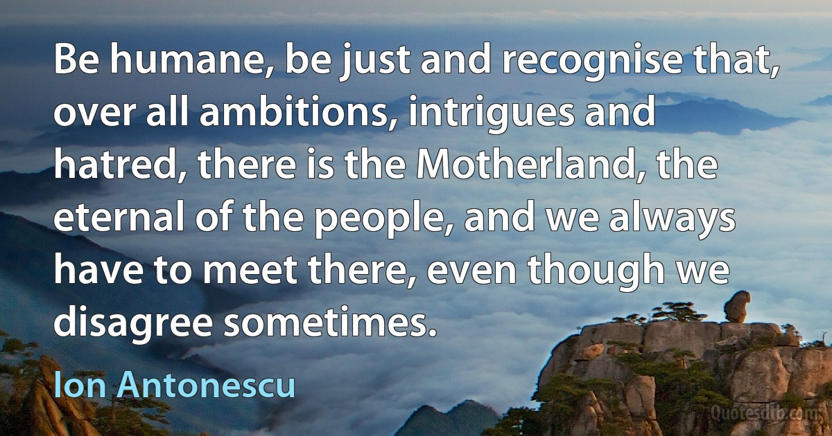 Be humane, be just and recognise that, over all ambitions, intrigues and hatred, there is the Motherland, the eternal of the people, and we always have to meet there, even though we disagree sometimes. (Ion Antonescu)