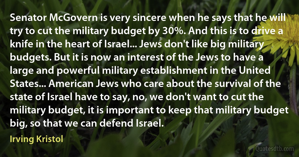 Senator McGovern is very sincere when he says that he will try to cut the military budget by 30%. And this is to drive a knife in the heart of Israel... Jews don't like big military budgets. But it is now an interest of the Jews to have a large and powerful military establishment in the United States... American Jews who care about the survival of the state of Israel have to say, no, we don't want to cut the military budget, it is important to keep that military budget big, so that we can defend Israel. (Irving Kristol)