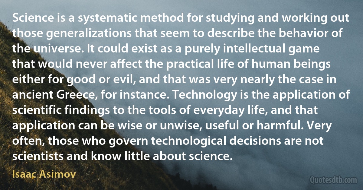 Science is a systematic method for studying and working out those generalizations that seem to describe the behavior of the universe. It could exist as a purely intellectual game that would never affect the practical life of human beings either for good or evil, and that was very nearly the case in ancient Greece, for instance. Technology is the application of scientific findings to the tools of everyday life, and that application can be wise or unwise, useful or harmful. Very often, those who govern technological decisions are not scientists and know little about science. (Isaac Asimov)