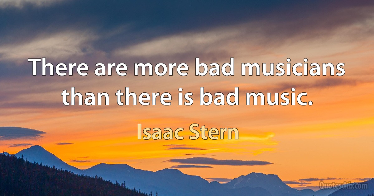 There are more bad musicians than there is bad music. (Isaac Stern)