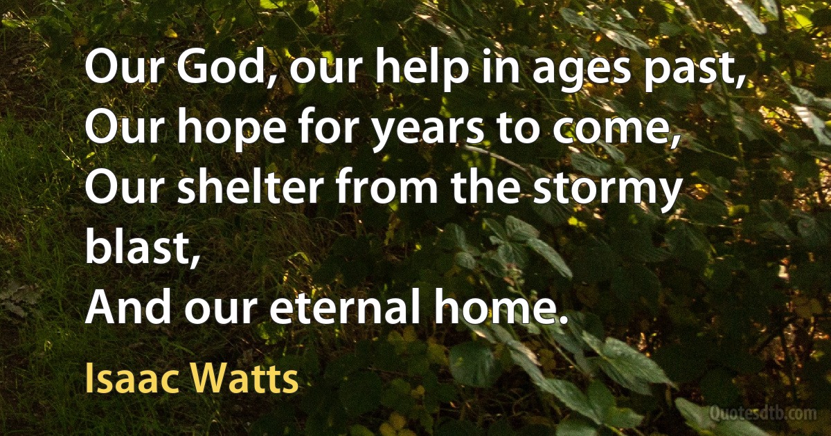 Our God, our help in ages past,
Our hope for years to come,
Our shelter from the stormy blast,
And our eternal home. (Isaac Watts)