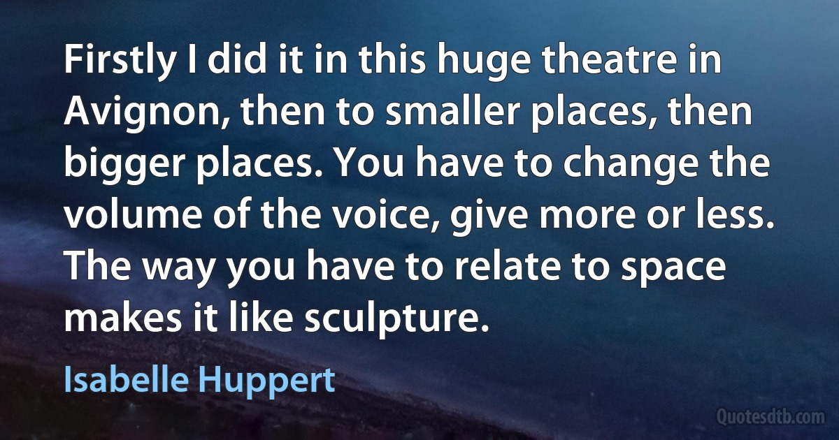 Firstly I did it in this huge theatre in Avignon, then to smaller places, then bigger places. You have to change the volume of the voice, give more or less. The way you have to relate to space makes it like sculpture. (Isabelle Huppert)