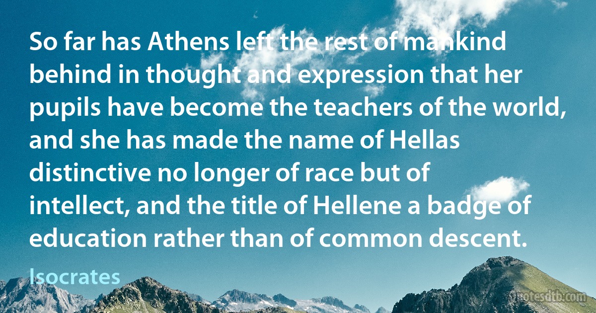 So far has Athens left the rest of mankind behind in thought and expression that her pupils have become the teachers of the world, and she has made the name of Hellas distinctive no longer of race but of intellect, and the title of Hellene a badge of education rather than of common descent. (Isocrates)