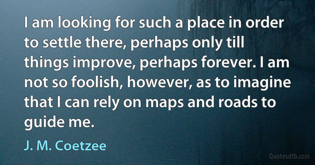 I am looking for such a place in order to settle there, perhaps only till things improve, perhaps forever. I am not so foolish, however, as to imagine that I can rely on maps and roads to guide me. (J. M. Coetzee)