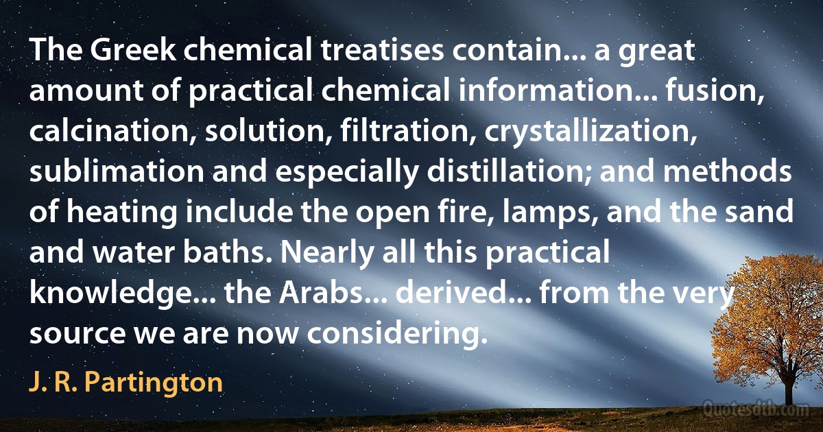 The Greek chemical treatises contain... a great amount of practical chemical information... fusion, calcination, solution, filtration, crystallization, sublimation and especially distillation; and methods of heating include the open fire, lamps, and the sand and water baths. Nearly all this practical knowledge... the Arabs... derived... from the very source we are now considering. (J. R. Partington)