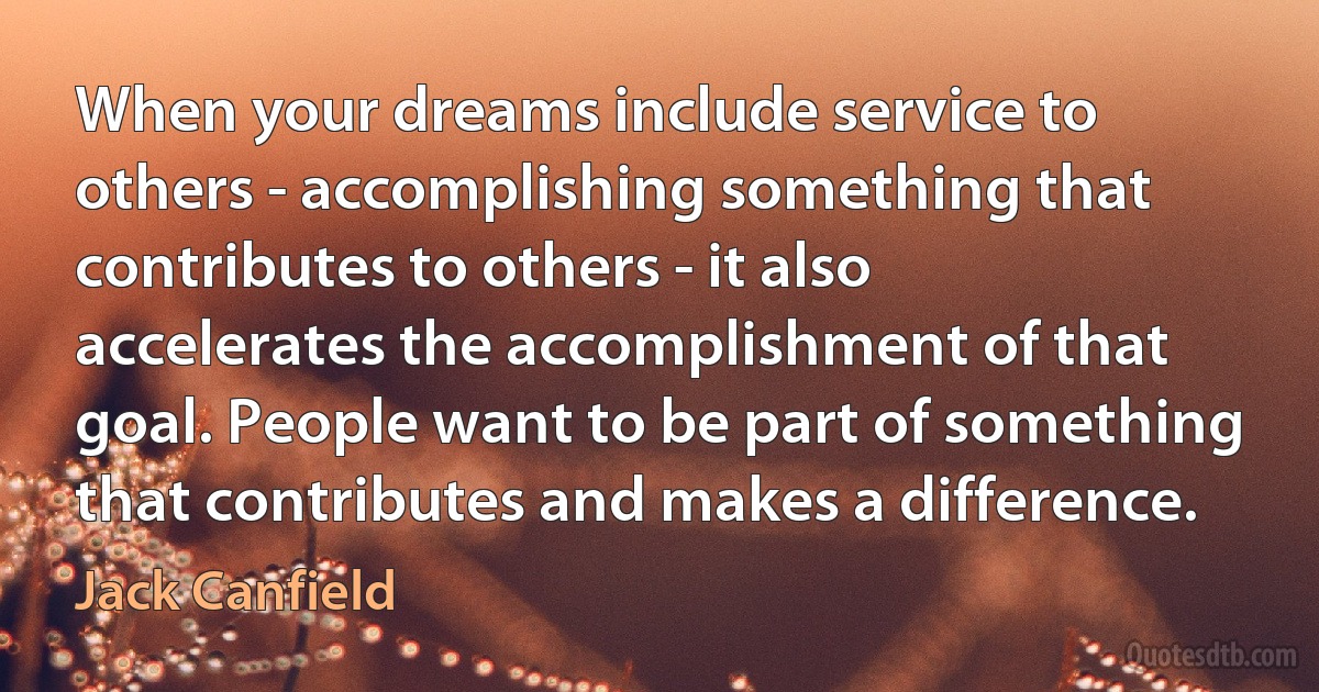 When your dreams include service to others - accomplishing something that contributes to others - it also accelerates the accomplishment of that goal. People want to be part of something that contributes and makes a difference. (Jack Canfield)