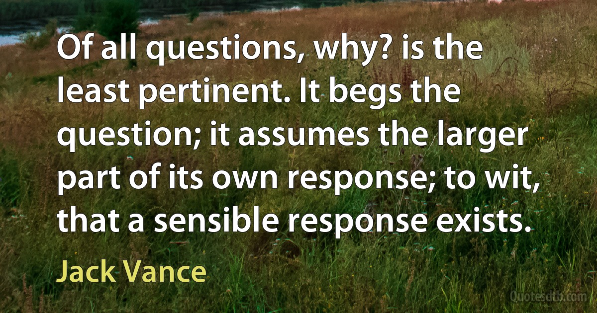 Of all questions, why? is the least pertinent. It begs the question; it assumes the larger part of its own response; to wit, that a sensible response exists. (Jack Vance)