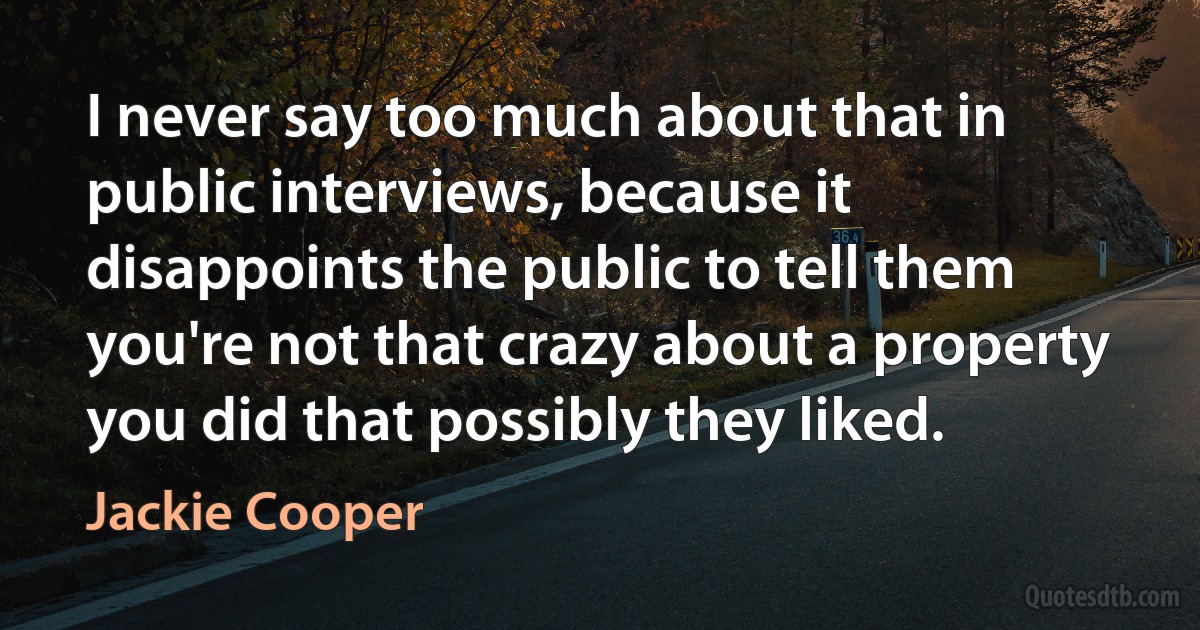 I never say too much about that in public interviews, because it disappoints the public to tell them you're not that crazy about a property you did that possibly they liked. (Jackie Cooper)