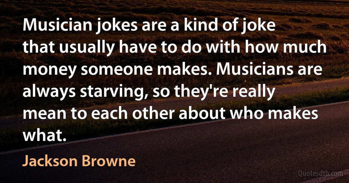 Musician jokes are a kind of joke that usually have to do with how much money someone makes. Musicians are always starving, so they're really mean to each other about who makes what. (Jackson Browne)