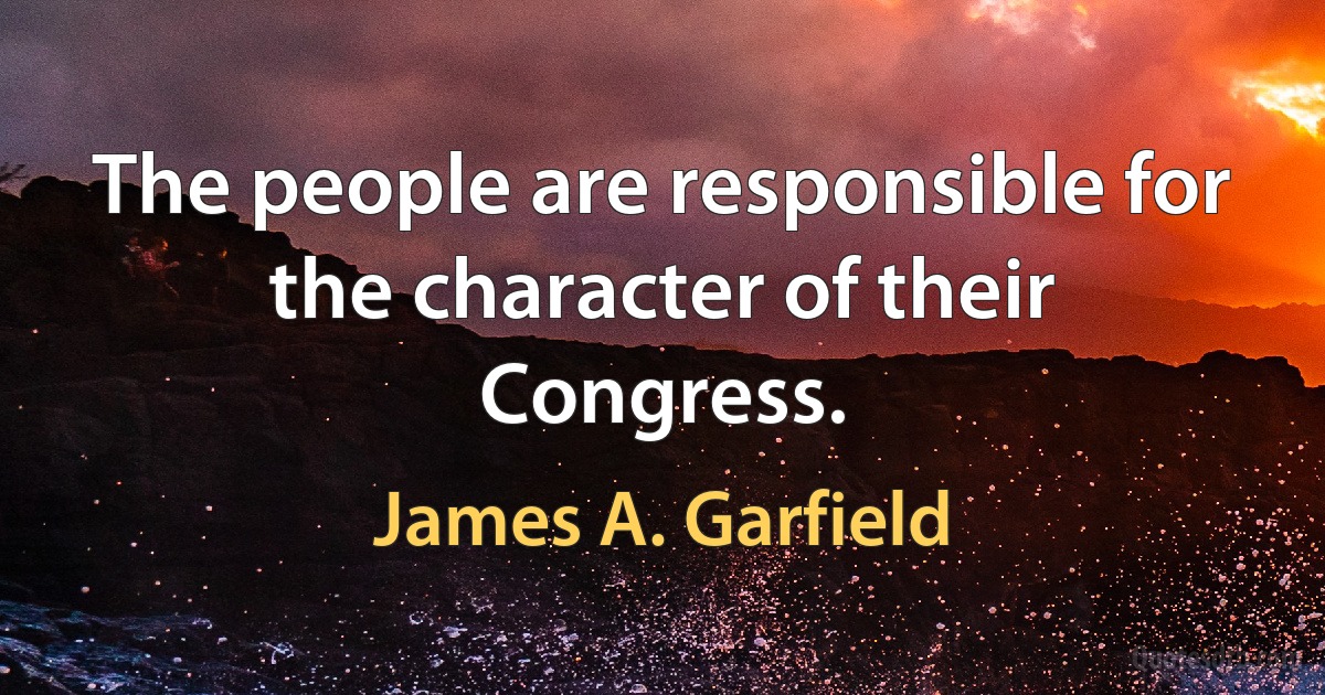 The people are responsible for the character of their Congress. (James A. Garfield)