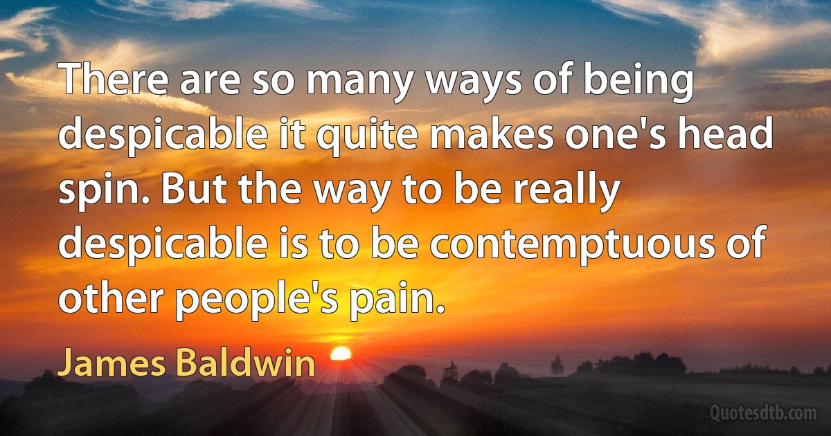 There are so many ways of being despicable it quite makes one's head spin. But the way to be really despicable is to be contemptuous of other people's pain. (James Baldwin)