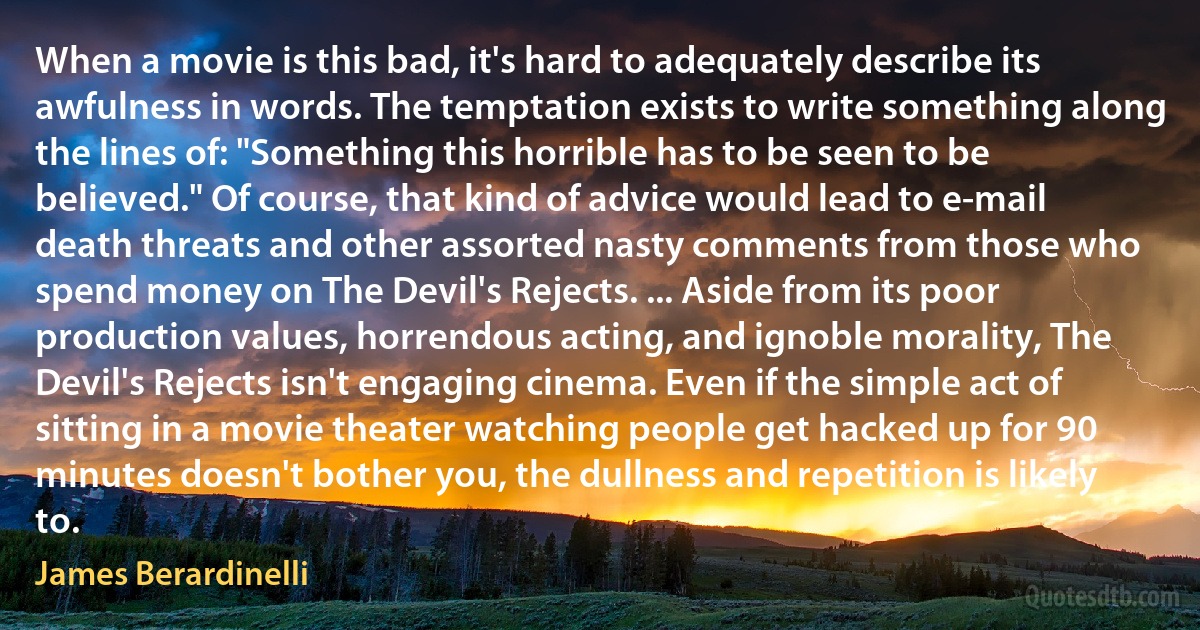 When a movie is this bad, it's hard to adequately describe its awfulness in words. The temptation exists to write something along the lines of: "Something this horrible has to be seen to be believed." Of course, that kind of advice would lead to e-mail death threats and other assorted nasty comments from those who spend money on The Devil's Rejects. ... Aside from its poor production values, horrendous acting, and ignoble morality, The Devil's Rejects isn't engaging cinema. Even if the simple act of sitting in a movie theater watching people get hacked up for 90 minutes doesn't bother you, the dullness and repetition is likely to. (James Berardinelli)