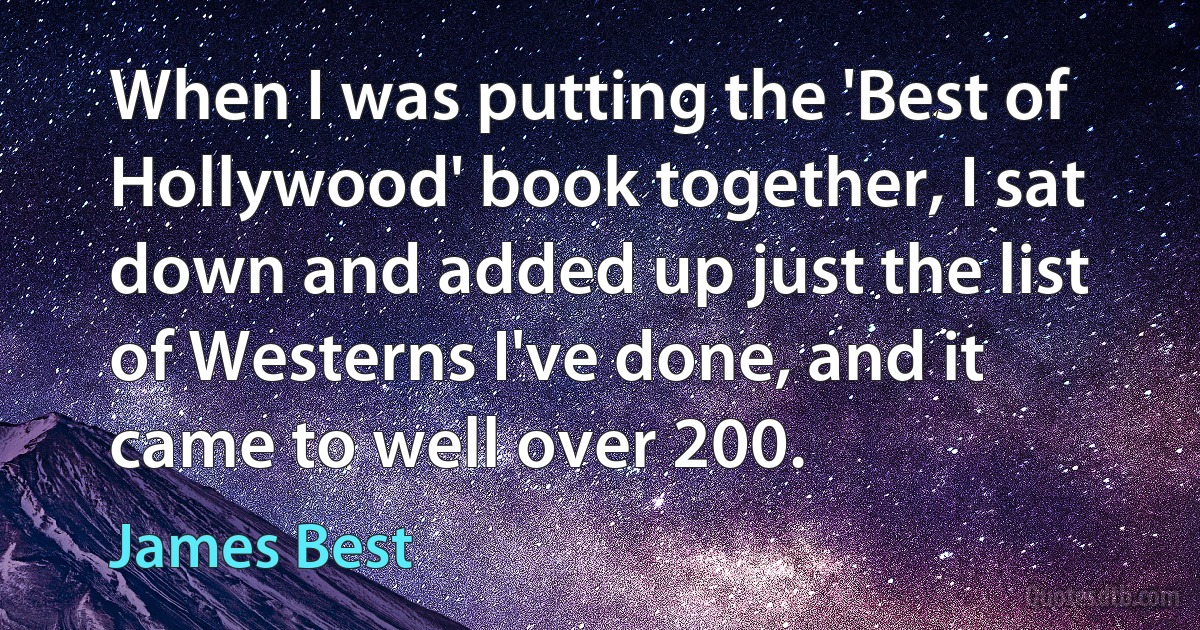 When I was putting the 'Best of Hollywood' book together, I sat down and added up just the list of Westerns I've done, and it came to well over 200. (James Best)