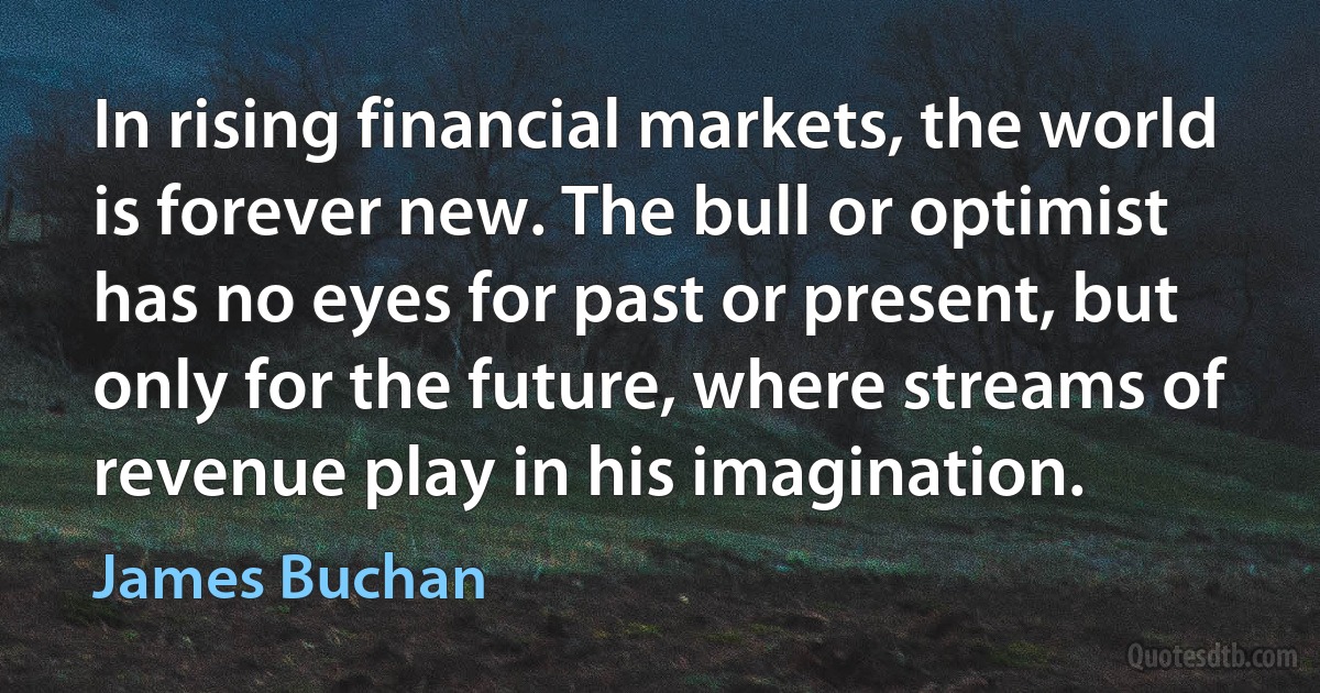 In rising financial markets, the world is forever new. The bull or optimist has no eyes for past or present, but only for the future, where streams of revenue play in his imagination. (James Buchan)