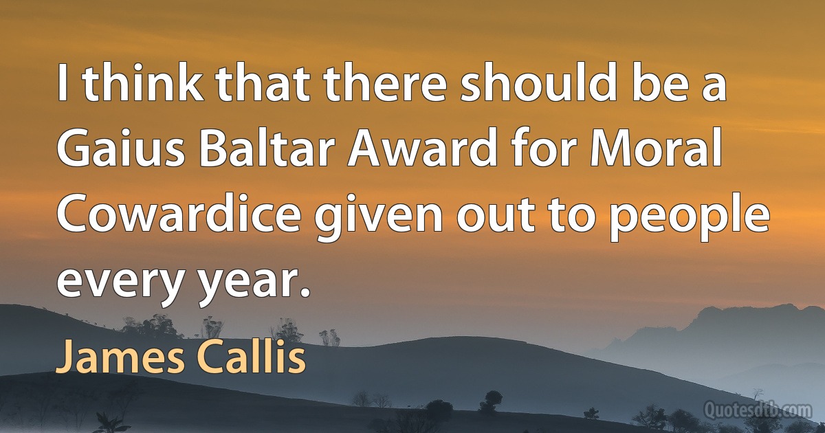 I think that there should be a Gaius Baltar Award for Moral Cowardice given out to people every year. (James Callis)