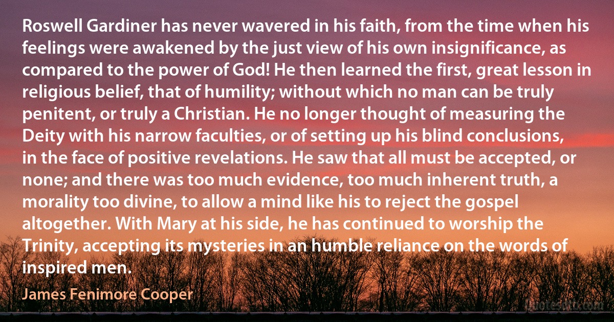 Roswell Gardiner has never wavered in his faith, from the time when his feelings were awakened by the just view of his own insignificance, as compared to the power of God! He then learned the first, great lesson in religious belief, that of humility; without which no man can be truly penitent, or truly a Christian. He no longer thought of measuring the Deity with his narrow faculties, or of setting up his blind conclusions, in the face of positive revelations. He saw that all must be accepted, or none; and there was too much evidence, too much inherent truth, a morality too divine, to allow a mind like his to reject the gospel altogether. With Mary at his side, he has continued to worship the Trinity, accepting its mysteries in an humble reliance on the words of inspired men. (James Fenimore Cooper)