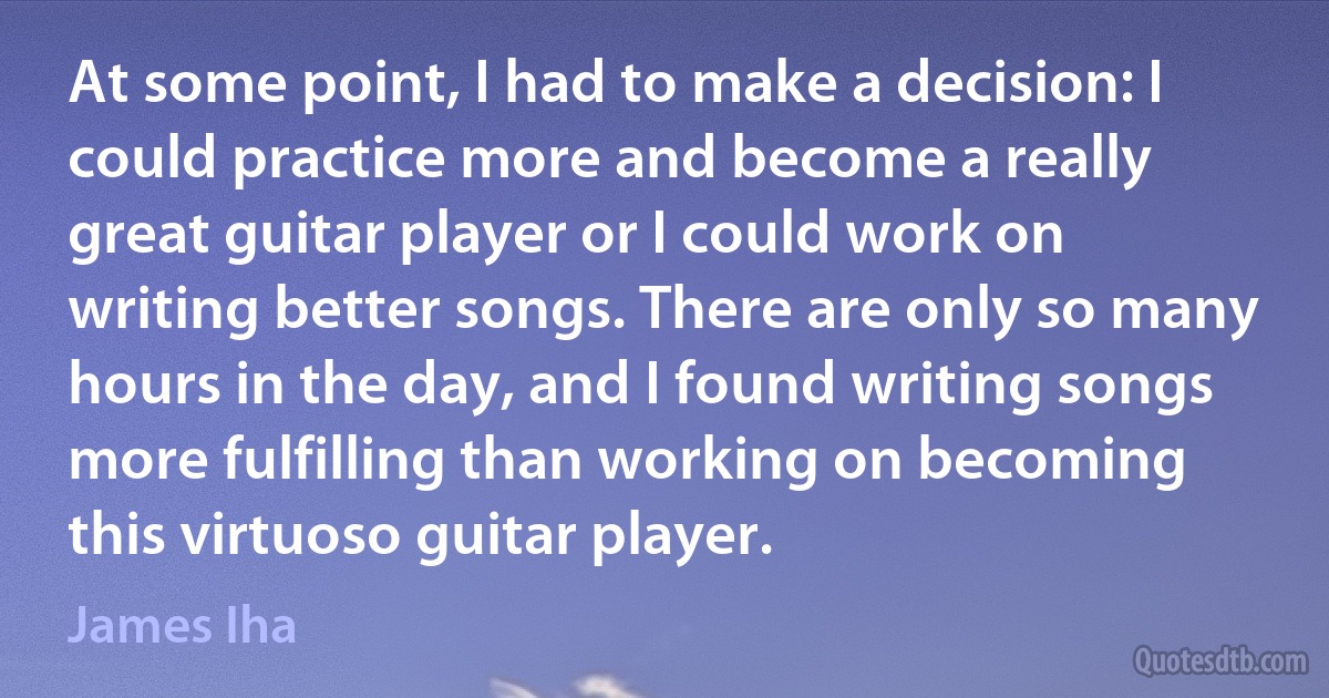 At some point, I had to make a decision: I could practice more and become a really great guitar player or I could work on writing better songs. There are only so many hours in the day, and I found writing songs more fulfilling than working on becoming this virtuoso guitar player. (James Iha)