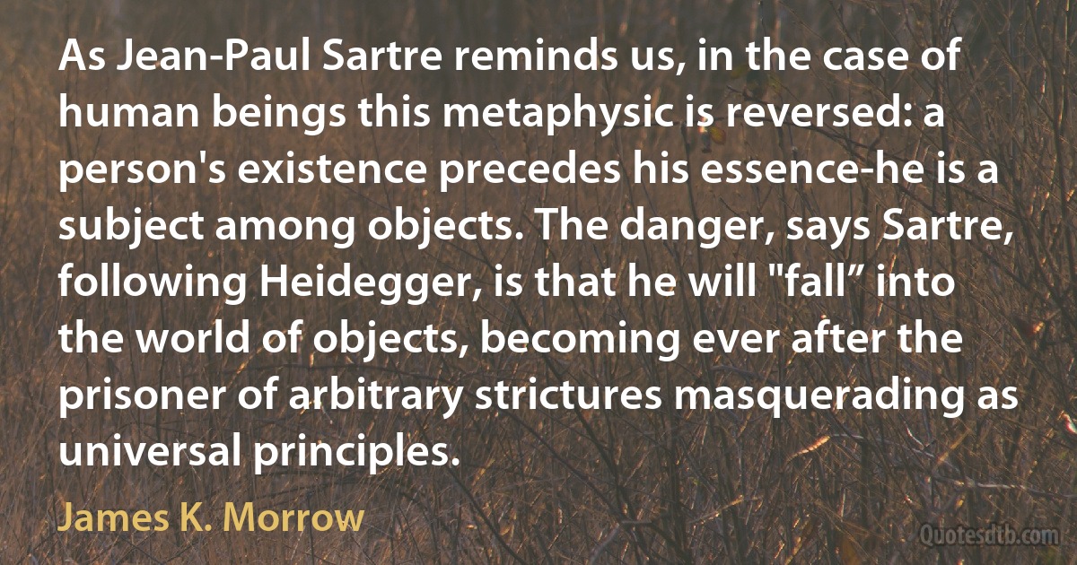 As Jean-Paul Sartre reminds us, in the case of human beings this metaphysic is reversed: a person's existence precedes his essence-he is a subject among objects. The danger, says Sartre, following Heidegger, is that he will "fall” into the world of objects, becoming ever after the prisoner of arbitrary strictures masquerading as universal principles. (James K. Morrow)