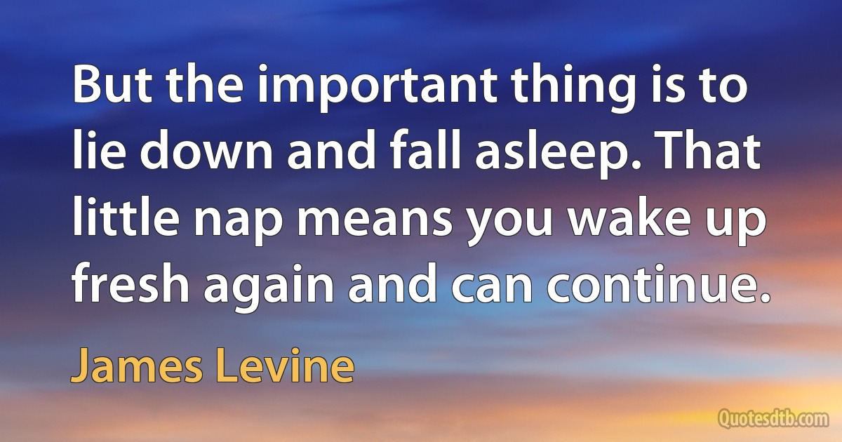 But the important thing is to lie down and fall asleep. That little nap means you wake up fresh again and can continue. (James Levine)