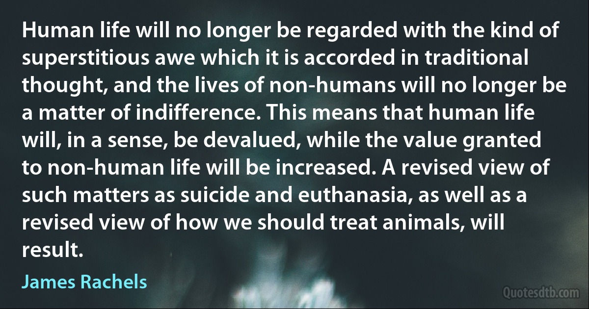 Human life will no longer be regarded with the kind of superstitious awe which it is accorded in traditional thought, and the lives of non-humans will no longer be a matter of indifference. This means that human life will, in a sense, be devalued, while the value granted to non-human life will be increased. A revised view of such matters as suicide and euthanasia, as well as a revised view of how we should treat animals, will result. (James Rachels)