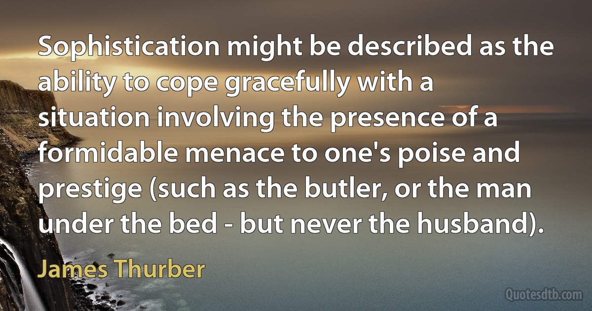 Sophistication might be described as the ability to cope gracefully with a situation involving the presence of a formidable menace to one's poise and prestige (such as the butler, or the man under the bed - but never the husband). (James Thurber)